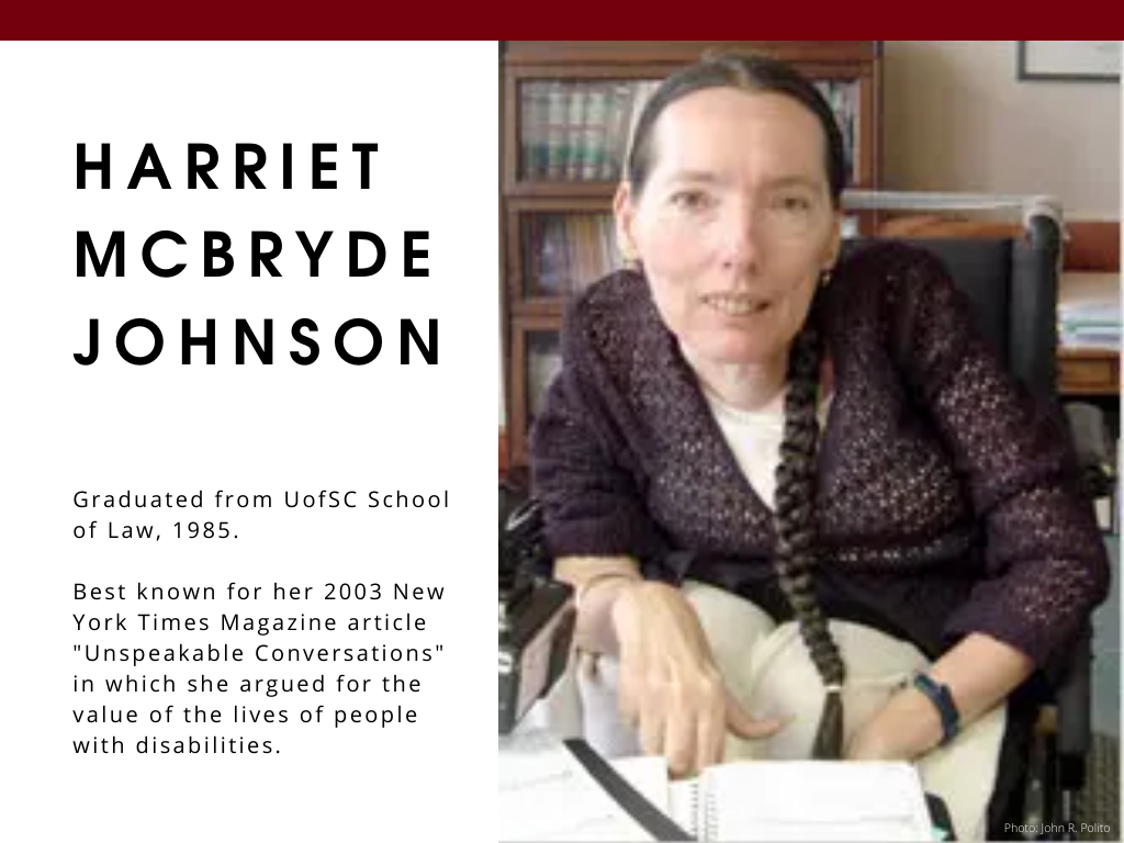 Harriet McBryde Johnson - Graduated from UofSC School of Law, 1985. Best known for her 2003 New York Times Magazine article "Unspeakable Conversations" in which she argued for the value of the lives of people with disabilities.