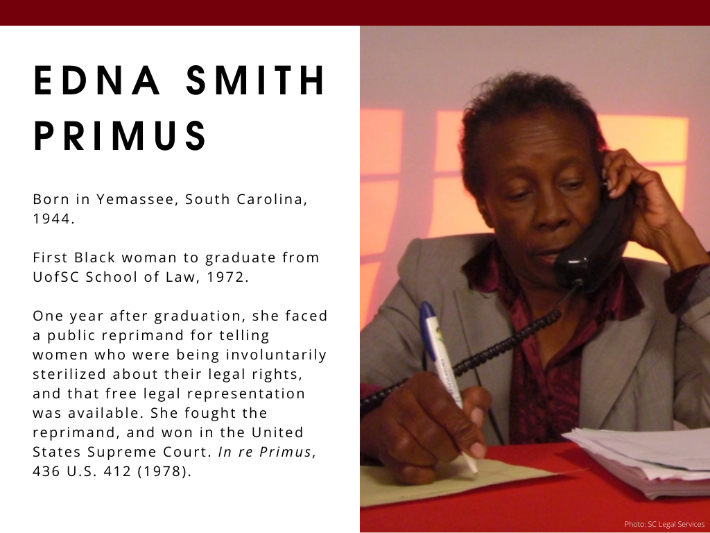 Edna Smith Primus - Born in Yemassee, South Carolina, 1944. First Black woman to graduate from UofSC School of Law, 1972. One year after graduation, she faced a public reprimand for telling women who were being involuntarily sterilized about their legal rights, and that free legal representation was available. She fought the reprimand, and won in the United States Supreme Court. In re Primus, 436 U.S. 412 (1978).