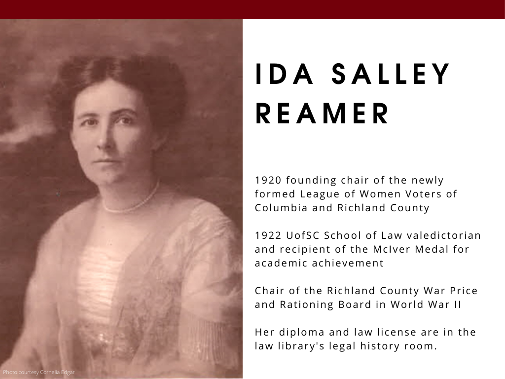 Ida Salley Reamer - 1920 founding chair of the newly formed League of Women Voters of Columbia and Richland County 1922 UofSC School of Law valedictorian and recipient of the McIver Medal for academic achievement Chair of the Richland ​County War Price and Rationing Board in World War II Her diploma and law license are in the law library's legal history room.