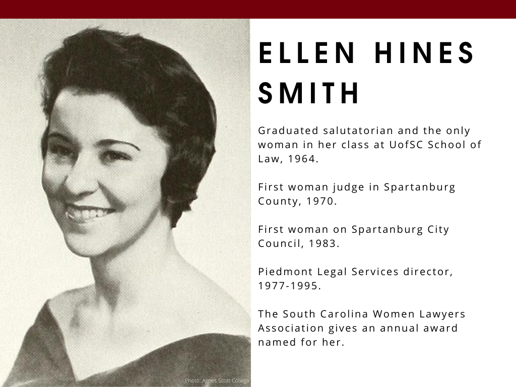 Ellen Hines Smith - Graduated salutatorian and the only woman in her class at UofSC School of Law, 1964. First woman judge in Spartanburg County, 1970. First woman on Spartanburg City Council, 1983. Piedmont Legal Services director, 1977-1995. The South Carolina Women Lawyers Association gives an annual award named for her.