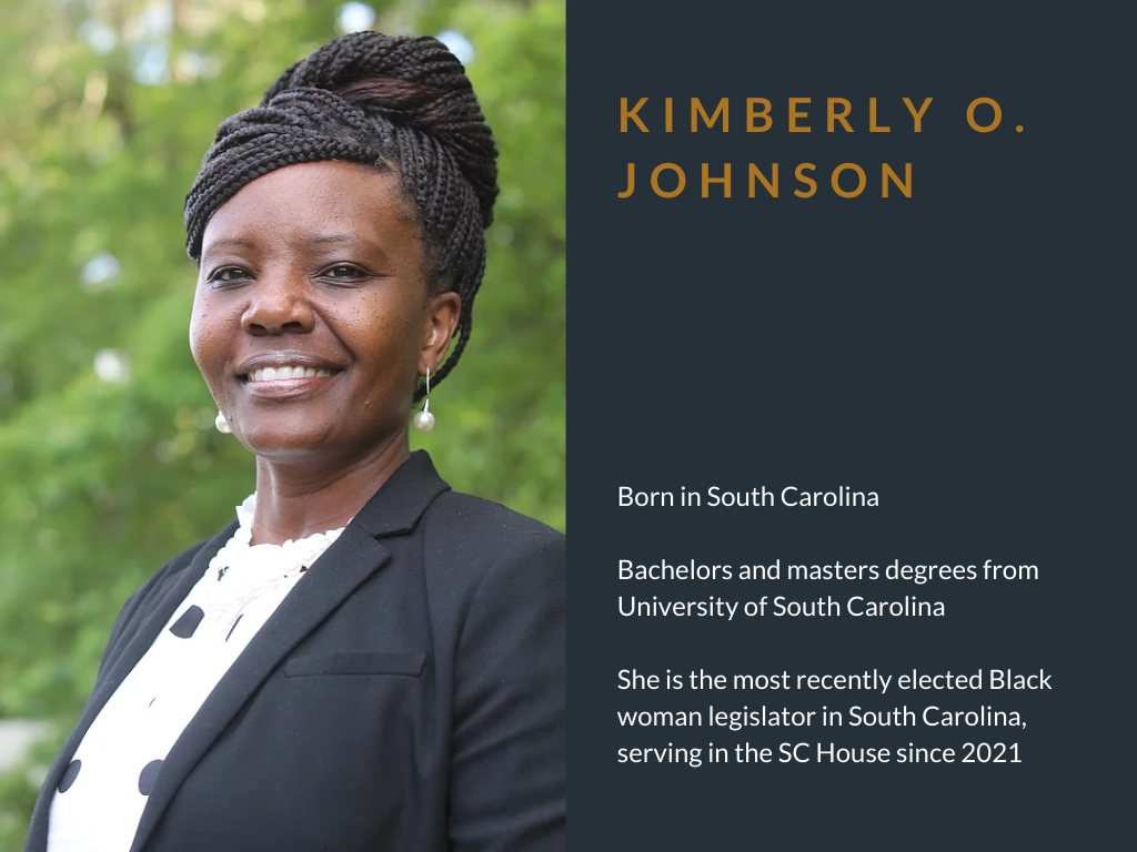 Kimberly O. Johnson. Born in South Carolina. Bachelors and masters degrees from University of South Carolina. She is the most recently elected Black woman legislator in South Carolina, serving in the SC House since 2021.