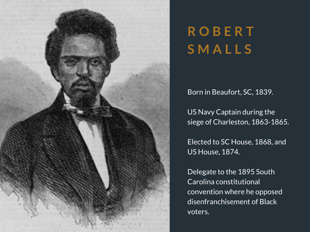 Robert Smalls. Born in Beaufort, SC, 1839. US Navy Captain during the siege of Charleston, 1863-1865. Elected to SC House, 1868, and US House, 1874. Delegate to the 1895 South Carolina constitutional convention where he opposed disenfranchisement of Black voters.