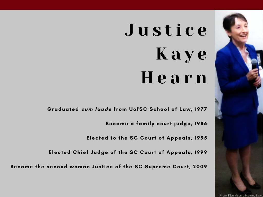 Justice Kaye Hearn - Graduated cum laude from UofSC School of Law, 1977 - Became a family court judge, 1986 - Elected to the SC Court of Appeals, 1995 - Elected Chief Judge of the SC Court of Appeals, 1999 - Became the second woman Justice of the SC Supreme Court, 2009