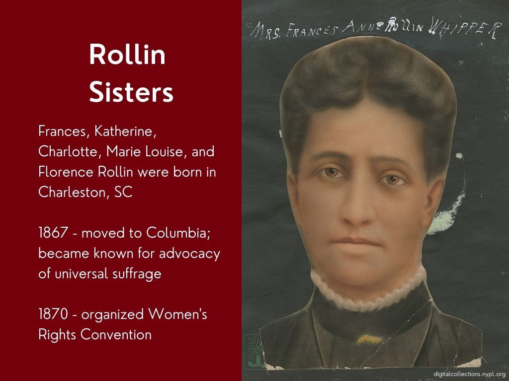 Rollin sisters. Frances, Katherine, Charlotte, Marie louis, and Florence Rollin were born in Charleston, SC. 1867 - moved to Columbia; became known for advocacy of universal suffrage. 1870 - organized Women's Rights Convention